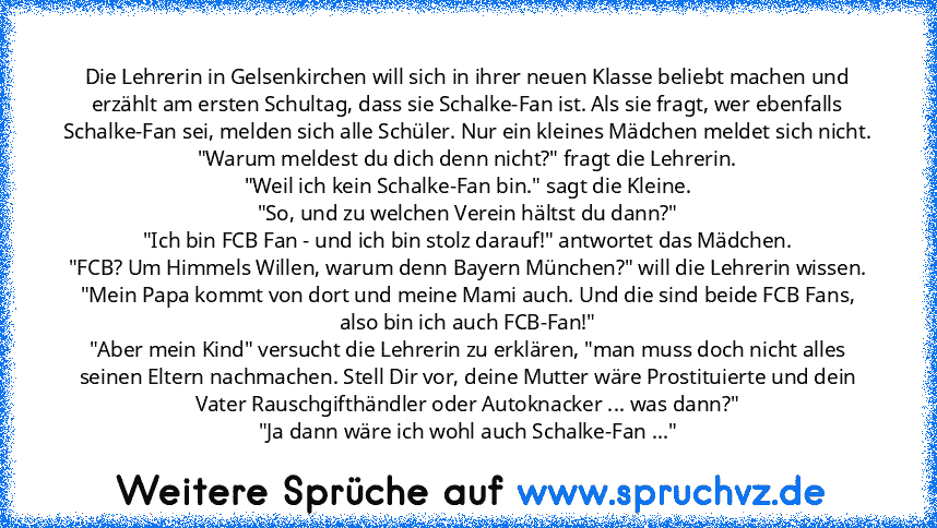 Die Lehrerin in Gelsenkirchen will sich in ihrer neuen Klasse beliebt machen und erzählt am ersten Schultag, dass sie Schalke-Fan ist. Als sie fragt, wer ebenfalls Schalke-Fan sei, melden sich alle Schüler. Nur ein kleines Mädchen meldet sich nicht.
"Warum meldest du dich denn nicht?" fragt die Lehrerin.
"Weil ich kein Schalke-Fan bin." sagt die Kleine.
"So, und zu welchen Verein hältst du dann...