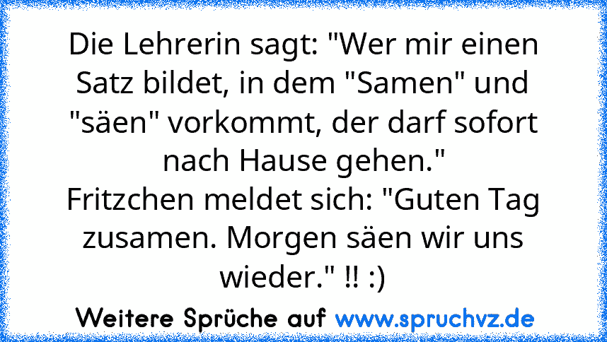 Die Lehrerin sagt: "Wer mir einen Satz bildet, in dem "Samen" und "säen" vorkommt, der darf sofort nach Hause gehen."
Fritzchen meldet sich: "Guten Tag zusamen. Morgen säen wir uns wieder." !! :)