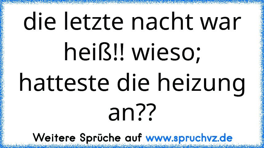 die letzte nacht war heiß!! wieso; hatteste die heizung an??