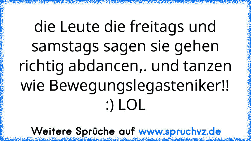 die Leute die freitags und samstags sagen sie gehen richtig abdancen,. und tanzen wie Bewegungslegasteniker!! :) LOL