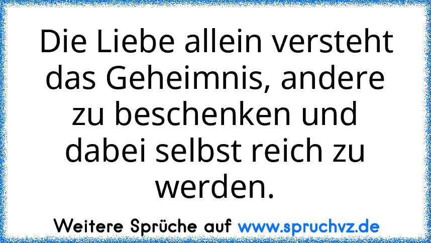 Die Liebe allein versteht das Geheimnis, andere zu beschenken und dabei selbst reich zu werden.