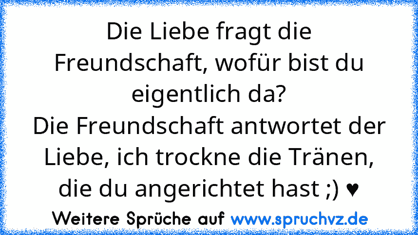 Die Liebe fragt die Freundschaft, wofür bist du eigentlich da?
Die Freundschaft antwortet der Liebe, ich trockne die Tränen,
die du angerichtet hast ;) ♥