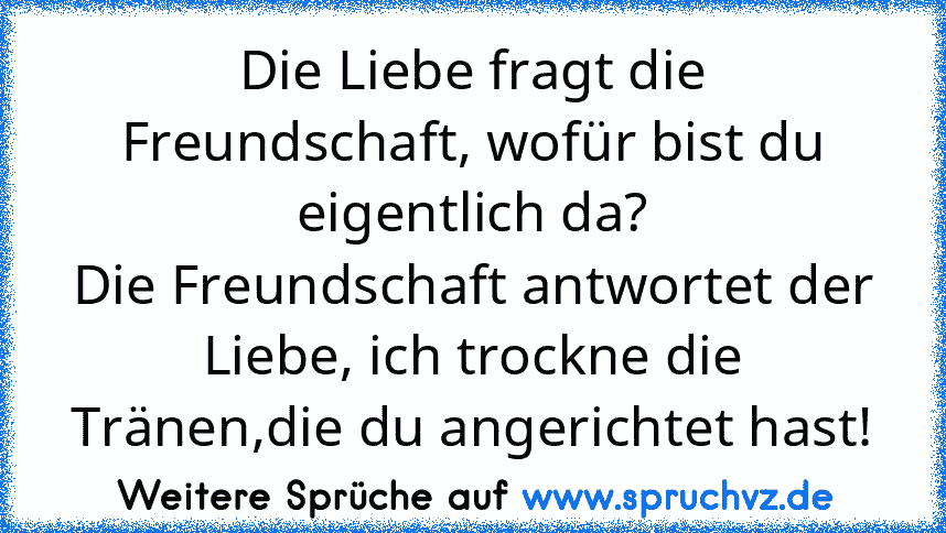 Die Liebe fragt die Freundschaft, wofür bist du eigentlich da?
Die Freundschaft antwortet der Liebe, ich trockne die Tränen,die du angerichtet hast!