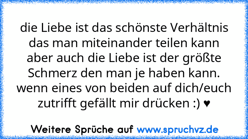 die Liebe ist das schönste Verhältnis das man miteinander teilen kann aber auch die Liebe ist der größte Schmerz den man je haben kann.
wenn eines von beiden auf dich/euch zutrifft gefällt mir drücken :) ♥