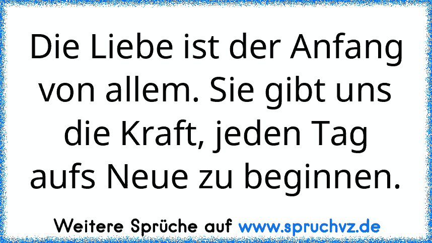 Die Liebe ist der Anfang von allem. Sie gibt uns die Kraft, jeden Tag aufs Neue zu beginnen.