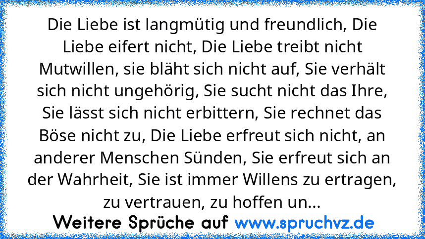 Die Liebe ist langmütig und freundlich, Die Liebe eifert nicht, Die Liebe treibt nicht Mutwillen, sie bläht sich nicht auf, Sie verhält sich nicht ungehörig, Sie sucht nicht das Ihre, Sie lässt sich nicht erbittern, Sie rechnet das Böse nicht zu, Die Liebe erfreut sich nicht, an anderer Menschen Sünden, Sie erfreut sich an der Wahrheit, Sie ist immer Willens zu ertragen, zu vertrauen, zu hoffen...