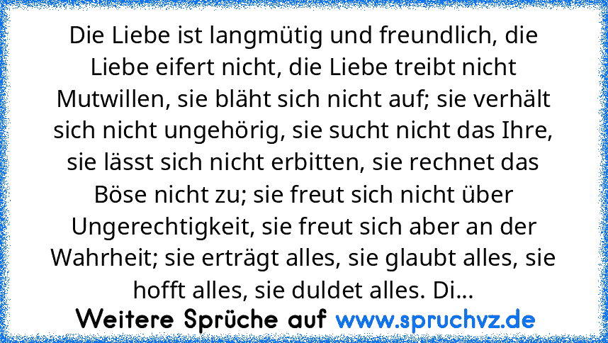 Die Liebe ist langmütig und freundlich, die Liebe eifert nicht, die Liebe treibt nicht Mutwillen, sie bläht sich nicht auf; sie verhält sich nicht ungehörig, sie sucht nicht das Ihre, sie lässt sich nicht erbitten, sie rechnet das Böse nicht zu; sie freut sich nicht über Ungerechtigkeit, sie freut sich aber an der Wahrheit; sie erträgt alles, sie glaubt alles, sie hofft alles, sie duldet alles....