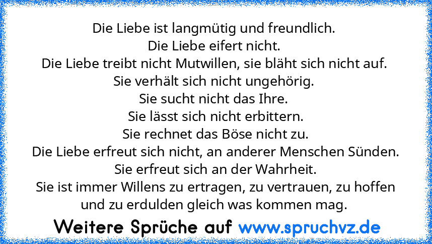 Die Liebe ist langmütig und freundlich. 
Die Liebe eifert nicht. 
Die Liebe treibt nicht Mutwillen, sie bläht sich nicht auf. 
Sie verhält sich nicht ungehörig. 
Sie sucht nicht das Ihre. 
Sie lässt sich nicht erbittern.
Sie rechnet das Böse nicht zu.
Die Liebe erfreut sich nicht, an anderer Menschen Sünden.
Sie erfreut sich an der Wahrheit.
Sie ist immer Willens zu ertragen, zu vertrauen, zu h...