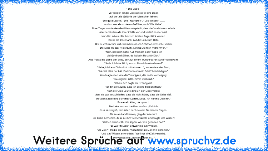 ~ Die Liebe ~
Vor langer, langer Zeit existierte eine Insel,
auf der alle Gefühle der Menschen lebten:
"Die gute Laune", "Die Traurigkeit", "Das Wissen", .......
und so wie alle anderen Gefühle, auch "Die Liebe".
Eines Tages wurde den Gefühlen mitgeteilt, dass die Insel sinken würde.
Also bereiteten alle ihre Schiffe vor und verließen die Insel.
Nur die Liebe wollte bis zum letzten Augenblick w...