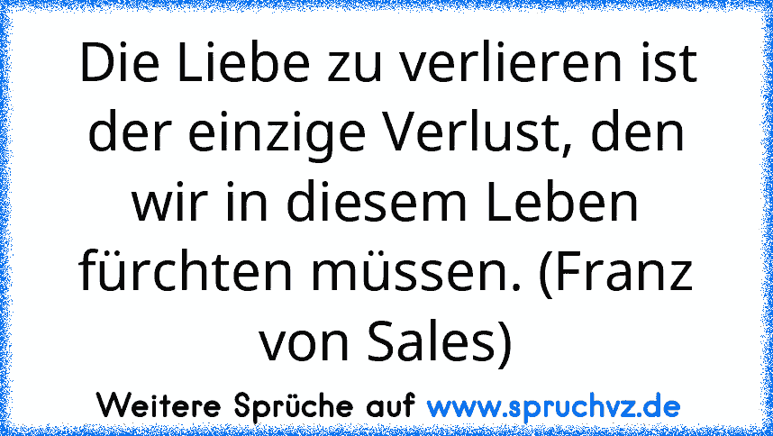 Die Liebe zu verlieren ist der einzige Verlust, den wir in diesem Leben fürchten müssen. (Franz von Sales)