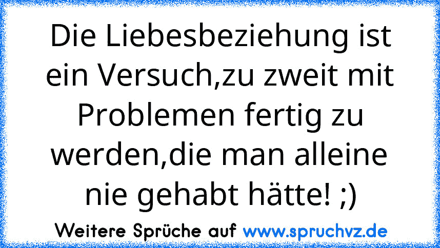 Die Liebesbeziehung ist ein Versuch,zu zweit mit Problemen fertig zu werden,die man alleine nie gehabt hätte! ;)