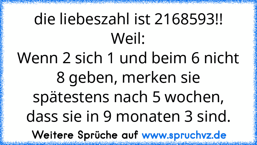 die liebeszahl ist 2168593!!
Weil:
Wenn 2 sich 1 und beim 6 nicht 8 geben, merken sie spätestens nach 5 wochen, dass sie in 9 monaten 3 sind.