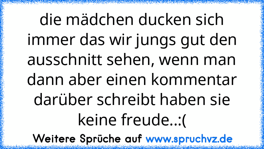 die mädchen ducken sich immer das wir jungs gut den ausschnitt sehen, wenn man dann aber einen kommentar darüber schreibt haben sie keine freude..:(