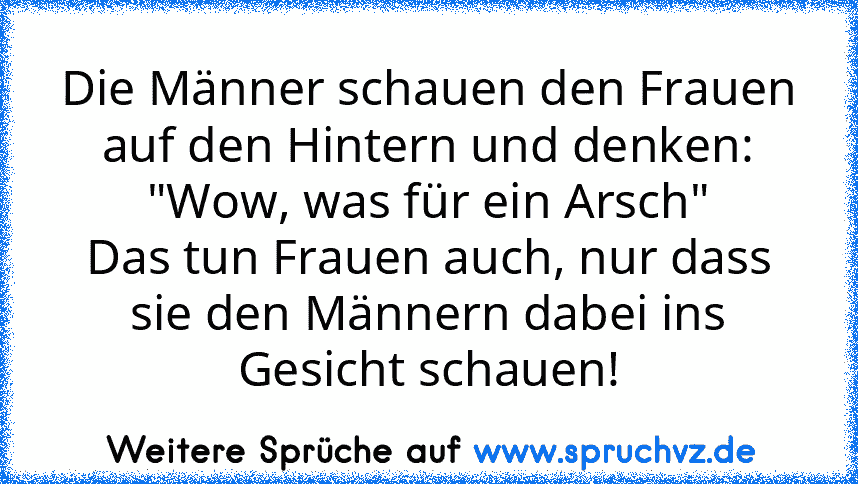 Die Männer schauen den Frauen auf den Hintern und denken:
"Wow, was für ein Arsch"
Das tun Frauen auch, nur dass sie den Männern dabei ins Gesicht schauen!