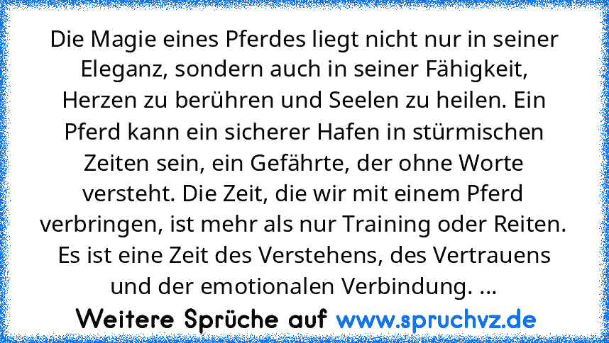 Die Magie eines Pferdes liegt nicht nur in seiner Eleganz, sondern auch in seiner Fähigkeit, Herzen zu berühren und Seelen zu heilen. Ein Pferd kann ein sicherer Hafen in stürmischen Zeiten sein, ein Gefährte, der ohne Worte versteht. Die Zeit, die wir mit einem Pferd verbringen, ist mehr als nur Training oder Reiten. Es ist eine Zeit des Verstehens, des Vertrauens und der emotionalen Verbindun...