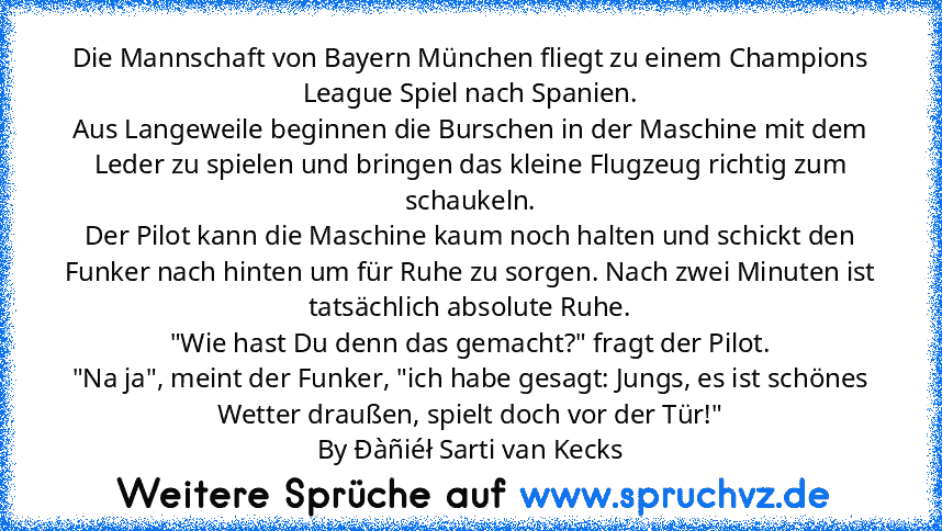 Die Mannschaft von Bayern München fliegt zu einem Champions League Spiel nach Spanien.
Aus Langeweile beginnen die Burschen in der Maschine mit dem Leder zu spielen und bringen das kleine Flugzeug richtig zum schaukeln.
Der Pilot kann die Maschine kaum noch halten und schickt den Funker nach hinten um für Ruhe zu sorgen. Nach zwei Minuten ist tatsächlich absolute Ruhe.
"Wie hast Du denn das gem...