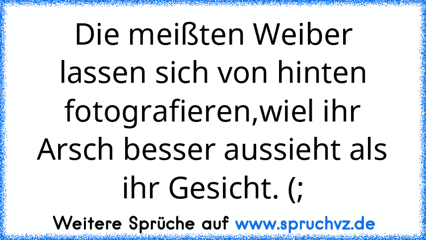 Die meißten Weiber lassen sich von hinten fotografieren,wiel ihr Arsch besser aussieht als ihr Gesicht. (;