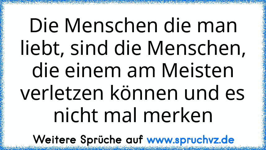 Die Menschen die man liebt, sind die Menschen, die einem am Meisten verletzen können und es nicht mal merken