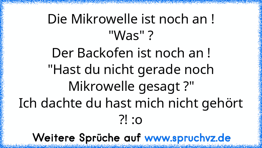 Die Mikrowelle ist noch an !
"Was" ?
Der Backofen ist noch an !
"Hast du nicht gerade noch Mikrowelle gesagt ?"
Ich dachte du hast mich nicht gehört ?! :o