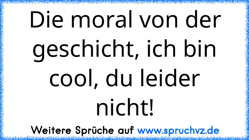 Die moral von der geschicht, ich bin cool, du leider nicht!