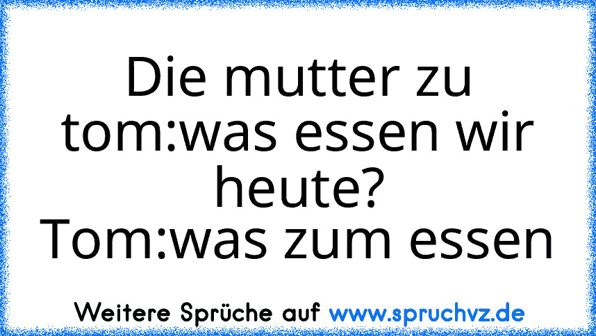 Die mutter zu tom:was essen wir heute?
Tom:was zum essen