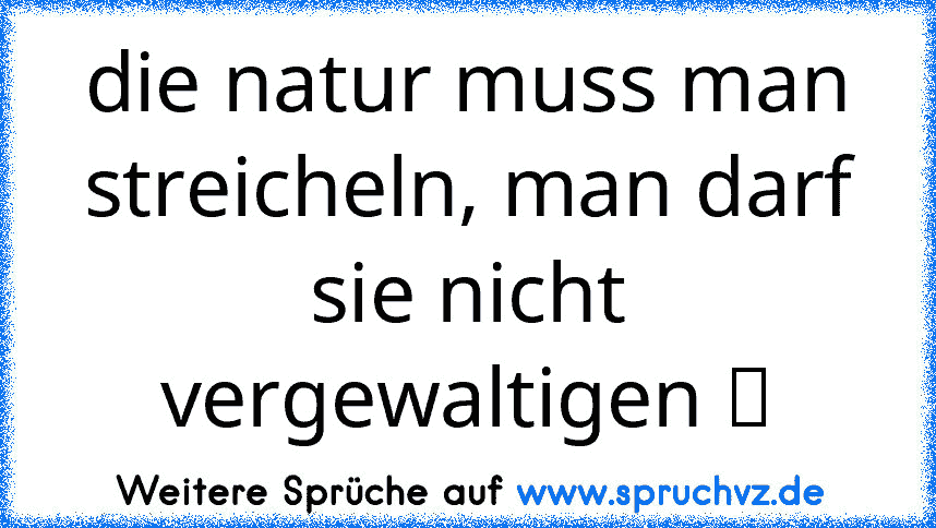 die natur muss man streicheln, man darf sie nicht vergewaltigen ツ