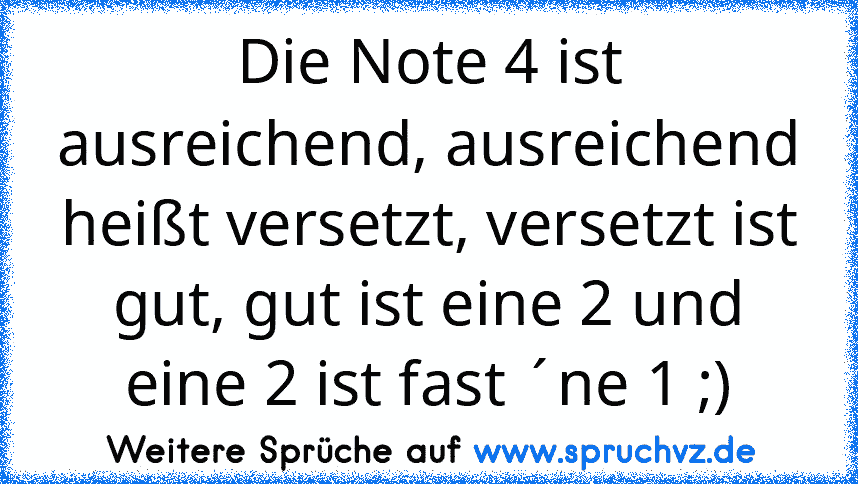 Die Note 4 ist ausreichend, ausreichend heißt versetzt, versetzt ist gut, gut ist eine 2 und eine 2 ist fast ´ne 1 ;)