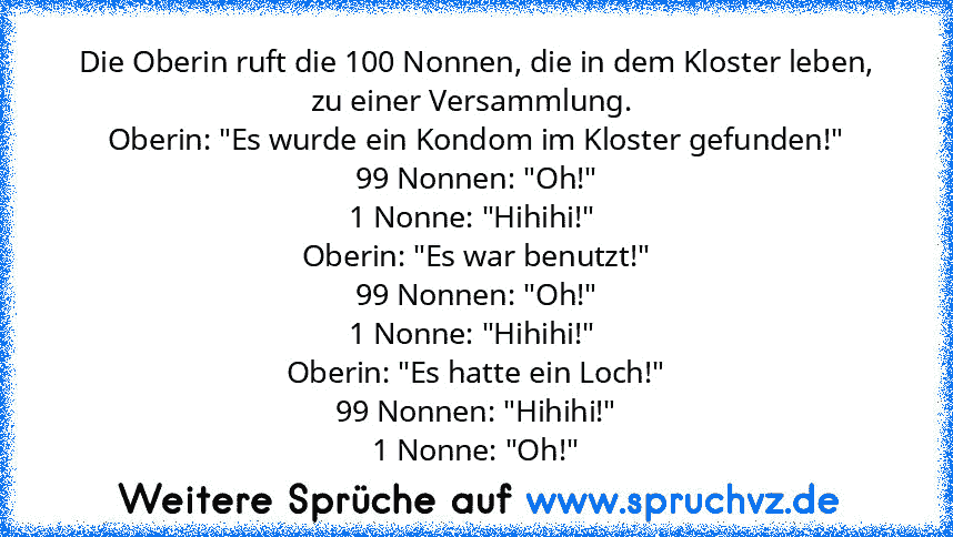 Die Oberin ruft die 100 Nonnen, die in dem Kloster leben, zu einer Versammlung. 
Oberin: "Es wurde ein Kondom im Kloster gefunden!"
99 Nonnen: "Oh!"
1 Nonne: "Hihihi!" 
Oberin: "Es war benutzt!"
99 Nonnen: "Oh!"
1 Nonne: "Hihihi!" 
Oberin: "Es hatte ein Loch!"
99 Nonnen: "Hihihi!"
1 Nonne: "Oh!"