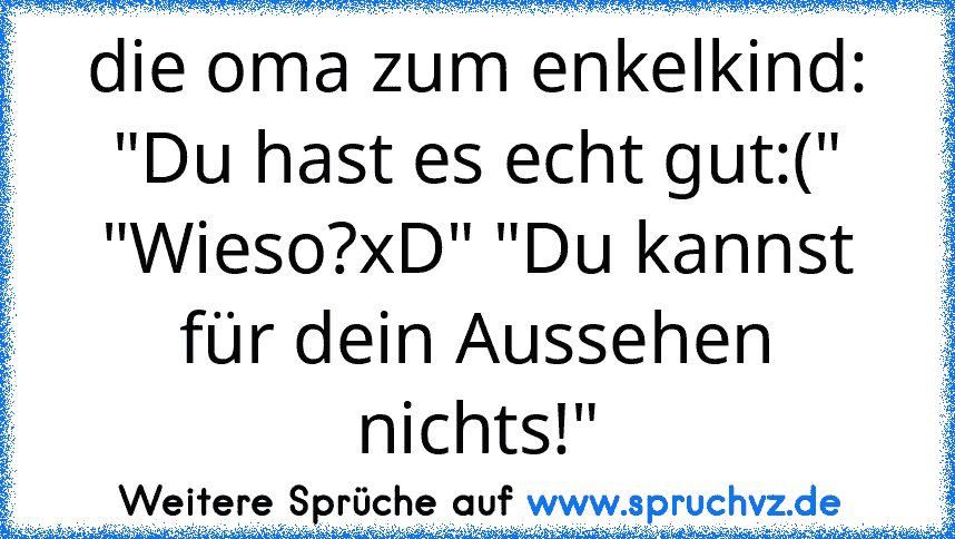 die oma zum enkelkind: "Du hast es echt gut:(" "Wieso?xD" "Du kannst für dein Aussehen nichts!"