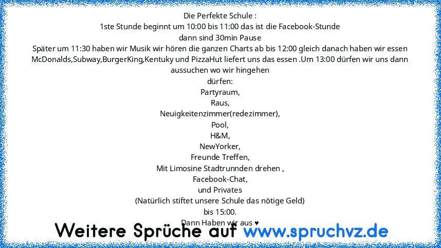 Die Perfekte Schule :
1ste Stunde beginnt um 10:00 bis 11:00 das ist die Facebook-Stunde
dann sind 30min Pause
Später um 11:30 haben wir Musik wir hören die ganzen Charts ab bis 12:00 gleich danach haben wir essen McDonalds,Subway,BurgerKing,Kentuky und PizzaHut liefert uns das essen .Um 13:00 dürfen wir uns dann aussuchen wo wir hingehen
dürfen:
Partyraum,
Raus,
Neuigkeitenzimmer(redezimmer),
Poo...