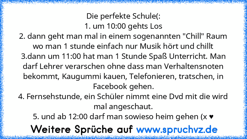 Die perfekte Schule(:
1. um 10:00 gehts Los
2. dann geht man mal in einem sogenannten "Chill" Raum wo man 1 stunde einfach nur Musik hört und chillt
3.dann um 11:00 hat man 1 Stunde Spaß Unterricht. Man darf Lehrer verarschen ohne dass man Verhaltensnoten bekommt, Kaugummi kauen, Telefonieren, tratschen, in Facebook gehen.
4. Fernsehstunde, ein Schüler nimmt eine Dvd mit die wird mal angeschaut.
5...