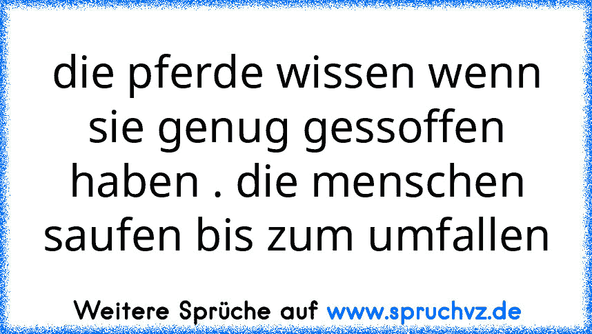 die pferde wissen wenn sie genug gessoffen haben . die menschen saufen bis zum umfallen