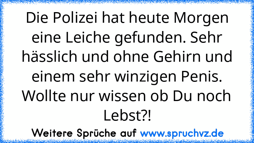 Die Polizei hat heute Morgen eine Leiche gefunden. Sehr hässlich und ohne Gehirn und einem sehr winzigen Penis. Wollte nur wissen ob Du noch Lebst?!