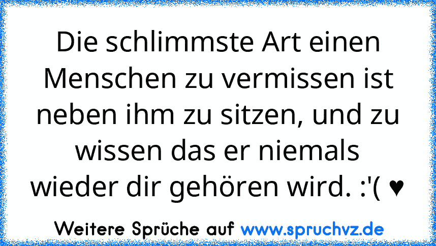 Die schlimmste Art einen Menschen zu vermissen ist neben ihm zu sitzen, und zu wissen das er niemals wieder dir gehören wird. :'( ♥