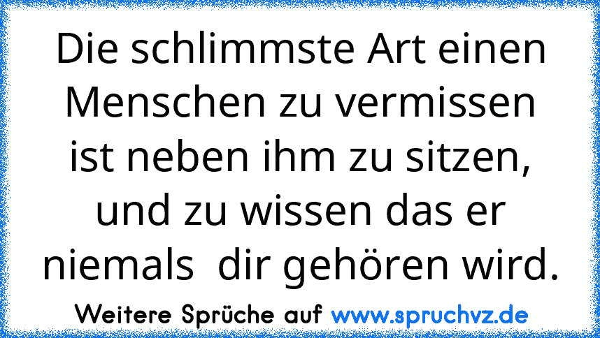 Die schlimmste Art einen Menschen zu vermissen ist neben ihm zu sitzen, und zu wissen das er niemals  dir gehören wird.