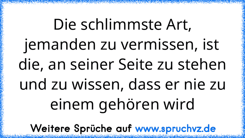 Die schlimmste Art, jemanden zu vermissen, ist die, an seiner Seite zu stehen und zu wissen, dass er nie zu einem gehören wird