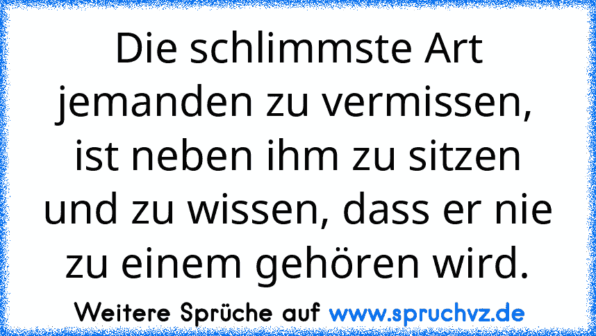 Die schlimmste Art jemanden zu vermissen, ist neben ihm zu sitzen und zu wissen, dass er nie zu einem gehören wird.