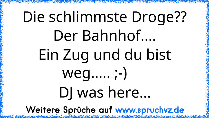 Die schlimmste Droge??
Der Bahnhof....
Ein Zug und du bist weg..... ;-)     
DJ was here...