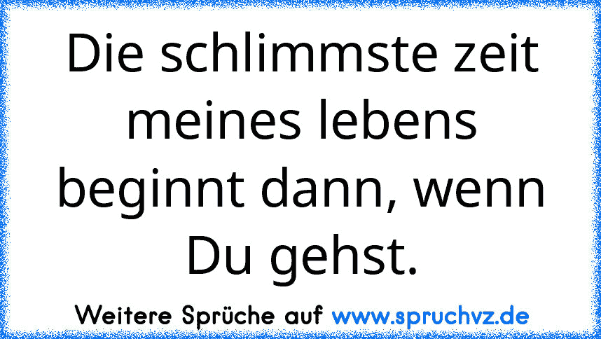 Die schlimmste zeit meines lebens beginnt dann, wenn Du gehst.