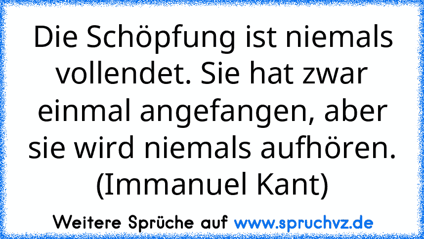 Die Schöpfung ist niemals vollendet. Sie hat zwar einmal angefangen, aber sie wird niemals aufhören. (Immanuel Kant)