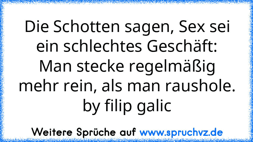 Die Schotten sagen, Sex sei ein schlechtes Geschäft:
Man stecke regelmäßig mehr rein, als man raushole.
by filip galic