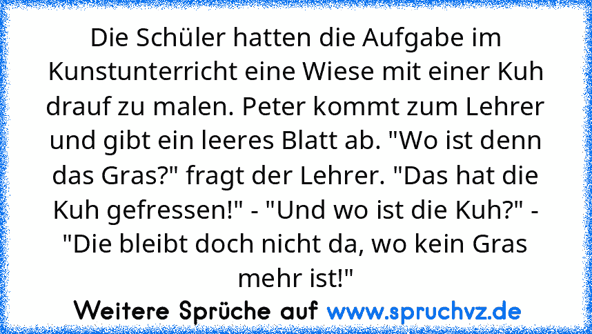 Die Schüler hatten die Aufgabe im Kunstunterricht eine Wiese mit einer Kuh drauf zu malen. Peter kommt zum Lehrer und gibt ein leeres Blatt ab. "Wo ist denn das Gras?" fragt der Lehrer. "Das hat die Kuh gefressen!" - "Und wo ist die Kuh?" - "Die bleibt doch nicht da, wo kein Gras mehr ist!"