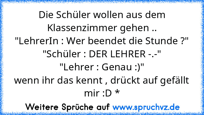 Die Schüler wollen aus dem Klassenzimmer gehen ..
"LehrerIn : Wer beendet die Stunde ?"
"Schüler : DER LEHRER -.-"
"Lehrer : Genau :)"
wenn ihr das kennt , drückt auf gefällt mir :D *