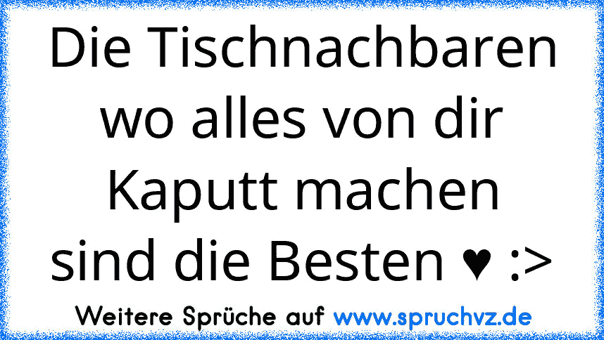 Die Tischnachbaren wo alles von dir Kaputt machen
sind die Besten ♥ :>