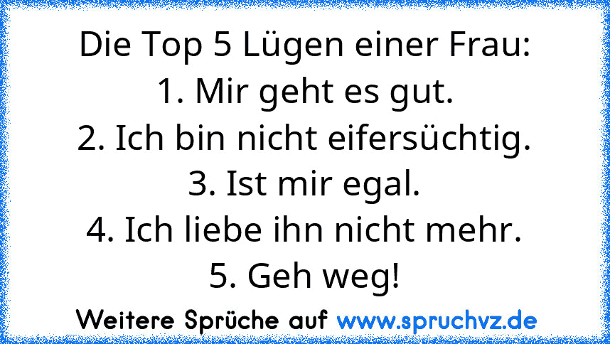 Die Top 5 Lügen einer Frau:
1. Mir geht es gut.
2. Ich bin nicht eifersüchtig.
3. Ist mir egal.
4. Ich liebe ihn nicht mehr.
5. Geh weg!