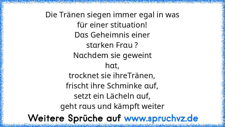 Die Tränen siegen immer egal in was
für einer stituation!
Dαs Geheimnis einer
stαrken Frαu ?
Nαchdem sie geweint
hαt,
trocknet sie ihreTränen,
frischt ihre Schminke αuf,
setzt ein Lächeln αuf,
geht rαus und kämpft weiter