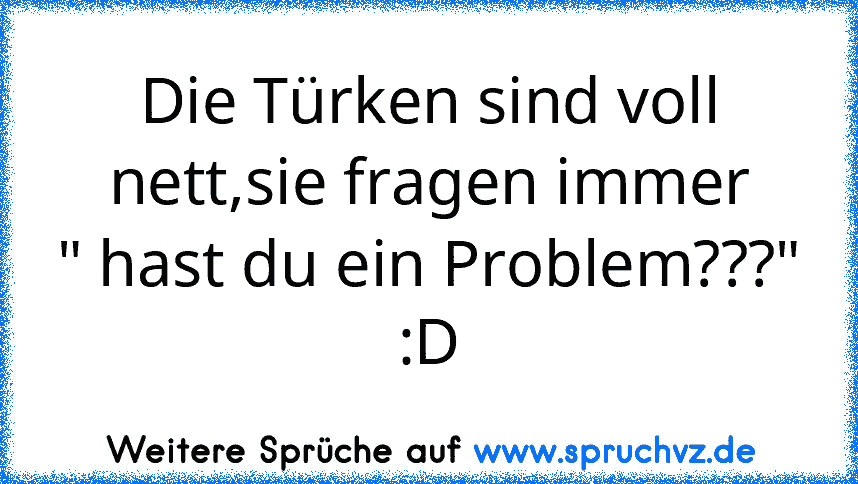 Die Türken sind voll nett,sie fragen immer
" hast du ein Problem???"
:D