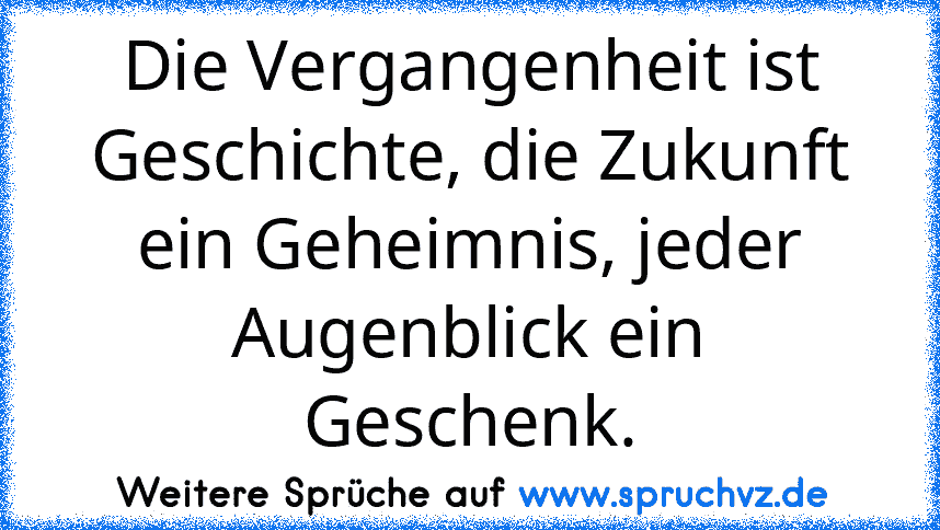 Die Vergangenheit ist Geschichte, die Zukunft ein Geheimnis, jeder Augenblick ein Geschenk.