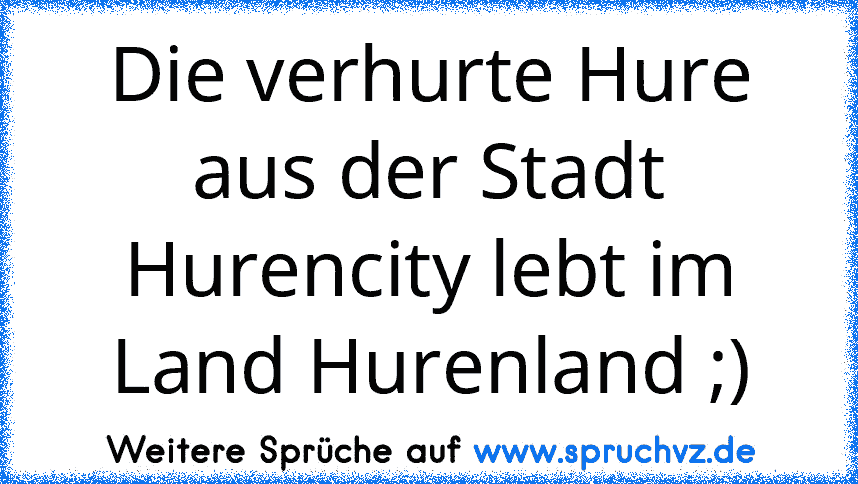 Die verhurte Hure aus der Stadt Hurencity lebt im Land Hurenland ;)