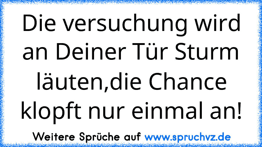 Die versuchung wird an Deiner Tür Sturm läuten,die Chance klopft nur einmal an!